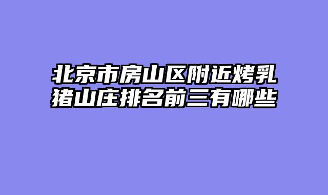 北京市房山区附近烤乳猪山庄排名前三有哪些