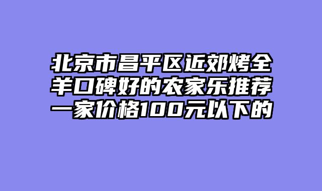 北京市昌平区近郊烤全羊口碑好的农家乐推荐一家价格100元以下的
