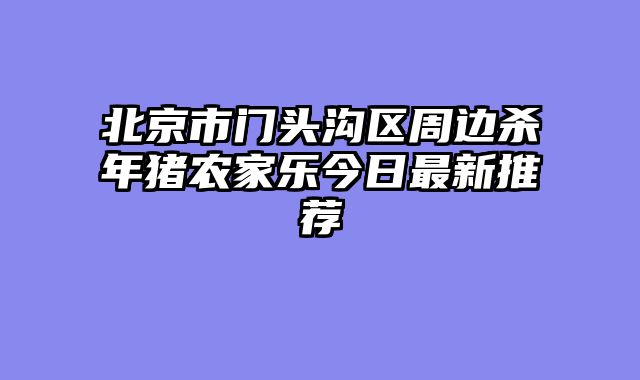 北京市门头沟区周边杀年猪农家乐今日最新推荐