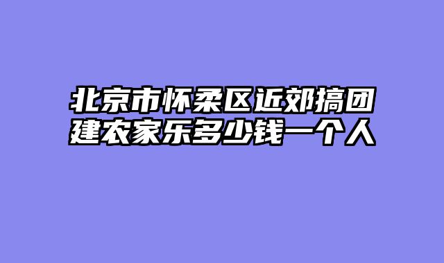 北京市怀柔区近郊搞团建农家乐多少钱一个人