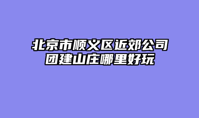 北京市顺义区近郊公司团建山庄哪里好玩