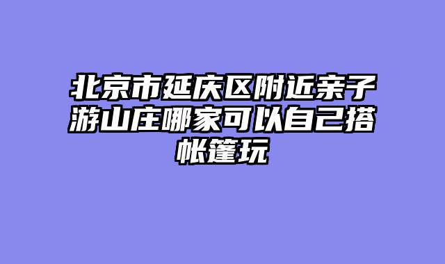 北京市延庆区附近亲子游山庄哪家可以自己搭帐篷玩