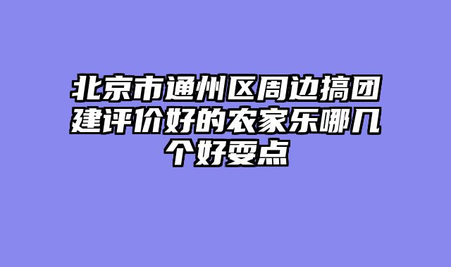 北京市通州区周边搞团建评价好的农家乐哪几个好耍点