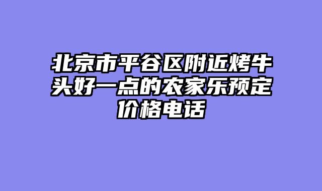 北京市平谷区附近烤牛头好一点的农家乐预定价格电话