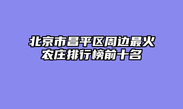 北京市昌平区周边最火农庄排行榜前十名