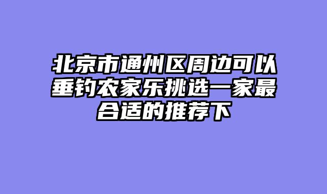 北京市通州区周边可以垂钓农家乐挑选一家最合适的推荐下
