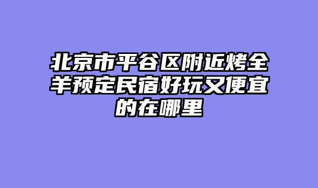 北京市平谷区附近烤全羊预定民宿好玩又便宜的在哪里