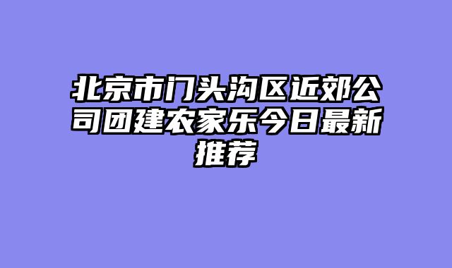 北京市门头沟区近郊公司团建农家乐今日最新推荐