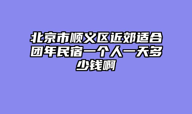 北京市顺义区近郊适合团年民宿一个人一天多少钱啊