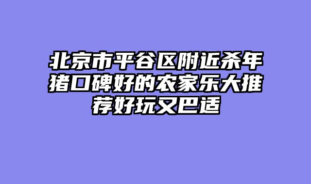 北京市平谷区附近杀年猪口碑好的农家乐大推荐好玩又巴适