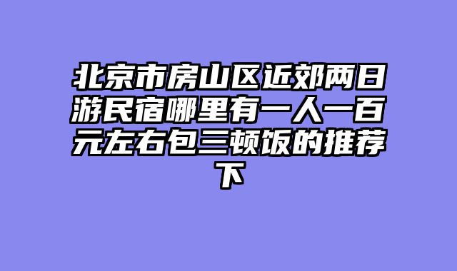 北京市房山区近郊两日游民宿哪里有一人一百元左右包三顿饭的推荐下