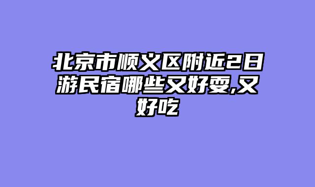 北京市顺义区附近2日游民宿哪些又好耍,又好吃