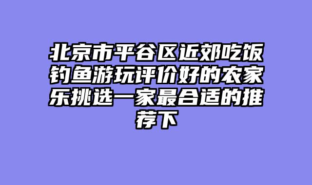 北京市平谷区近郊吃饭钓鱼游玩评价好的农家乐挑选一家最合适的推荐下