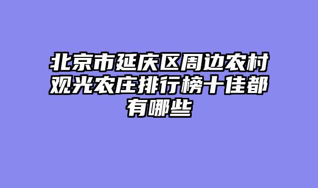 北京市延庆区周边农村观光农庄排行榜十佳都有哪些
