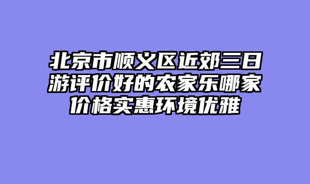北京市顺义区近郊三日游评价好的农家乐哪家价格实惠环境优雅
