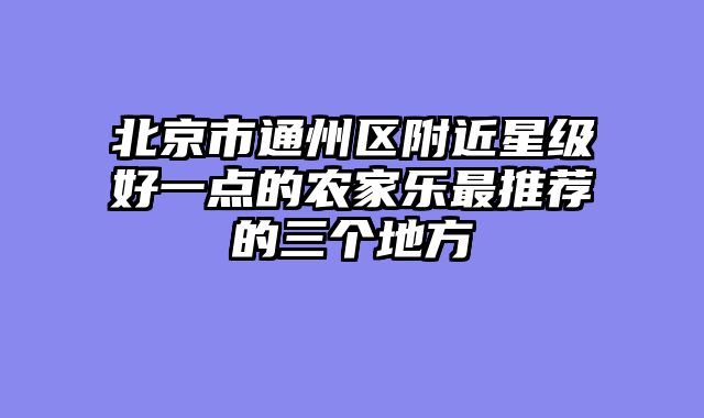 北京市通州区附近星级好一点的农家乐最推荐的三个地方