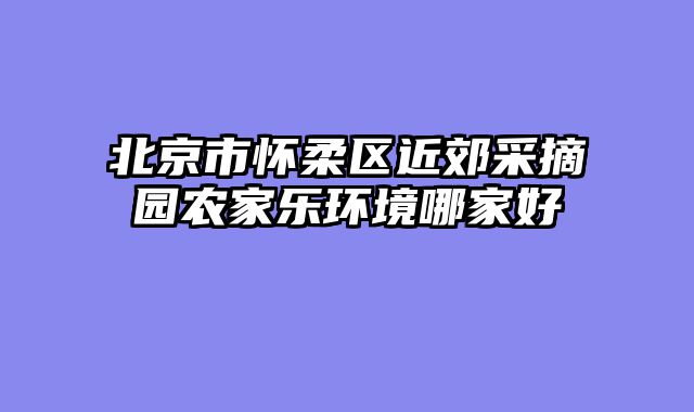 北京市怀柔区近郊采摘园农家乐环境哪家好
