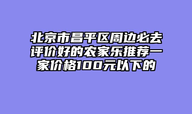 北京市昌平区周边必去评价好的农家乐推荐一家价格100元以下的