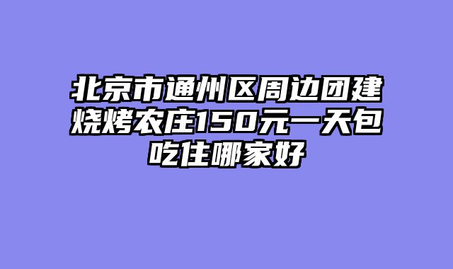北京市通州区周边团建烧烤农庄150元一天包吃住哪家好