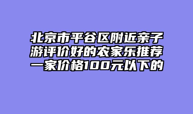 北京市平谷区附近亲子游评价好的农家乐推荐一家价格100元以下的