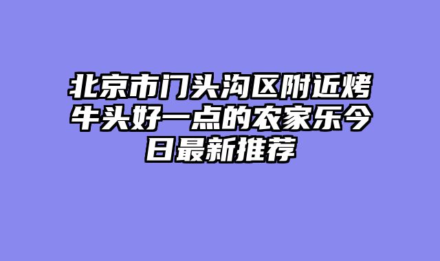 北京市门头沟区附近烤牛头好一点的农家乐今日最新推荐