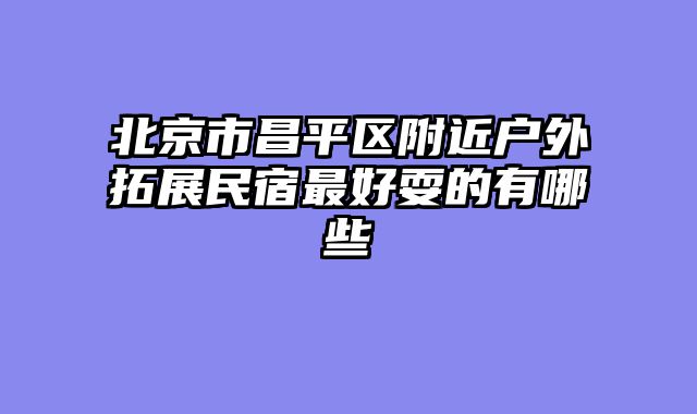 北京市昌平区附近户外拓展民宿最好耍的有哪些