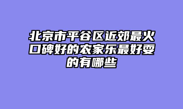 北京市平谷区近郊最火口碑好的农家乐最好耍的有哪些