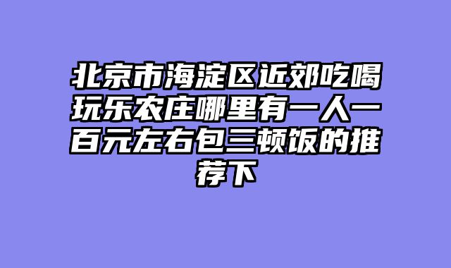 北京市海淀区近郊吃喝玩乐农庄哪里有一人一百元左右包三顿饭的推荐下