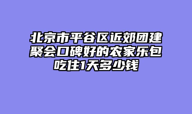 北京市平谷区近郊团建聚会口碑好的农家乐包吃住1天多少钱