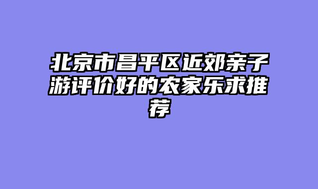 北京市昌平区近郊亲子游评价好的农家乐求推荐