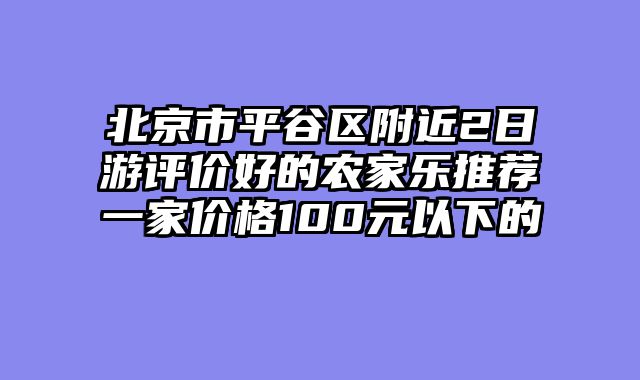 北京市平谷区附近2日游评价好的农家乐推荐一家价格100元以下的