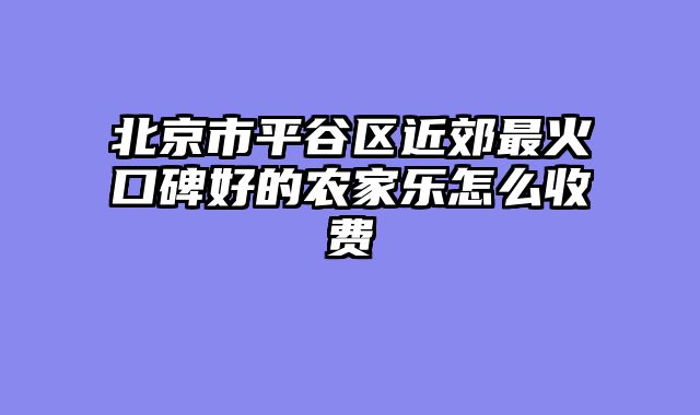 北京市平谷区近郊最火口碑好的农家乐怎么收费