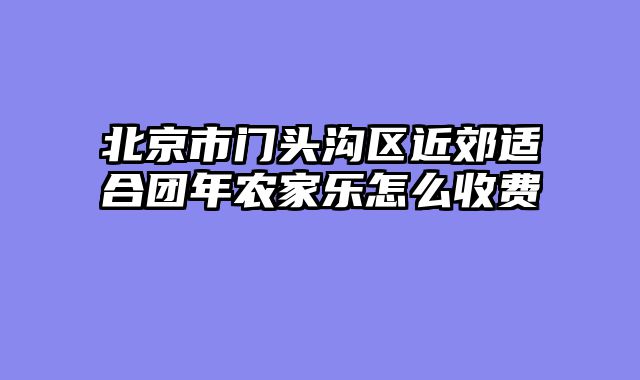 北京市门头沟区近郊适合团年农家乐怎么收费