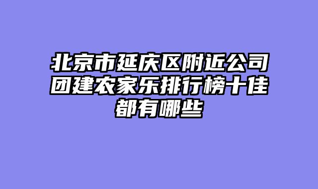 北京市延庆区附近公司团建农家乐排行榜十佳都有哪些