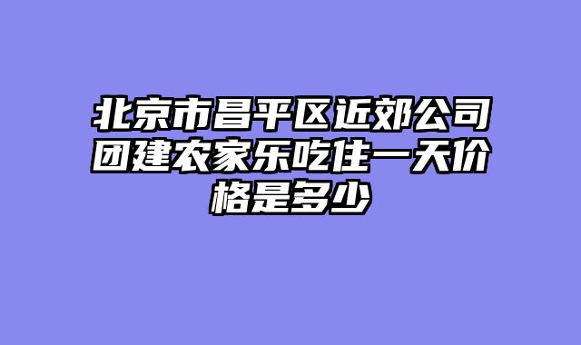 北京市昌平区近郊公司团建农家乐吃住一天价格是多少