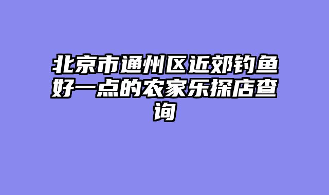 北京市通州区近郊钓鱼好一点的农家乐探店查询