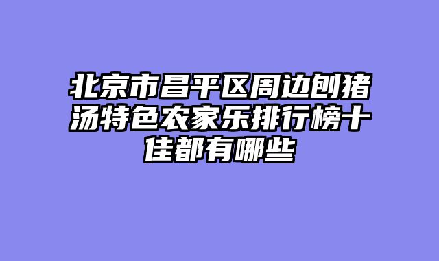 北京市昌平区周边刨猪汤特色农家乐排行榜十佳都有哪些