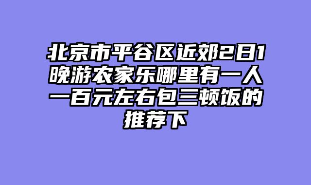 北京市平谷区近郊2日1晚游农家乐哪里有一人一百元左右包三顿饭的推荐下