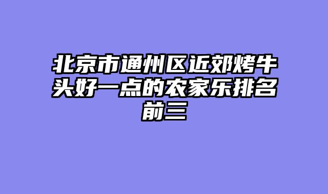 北京市通州区近郊烤牛头好一点的农家乐排名前三