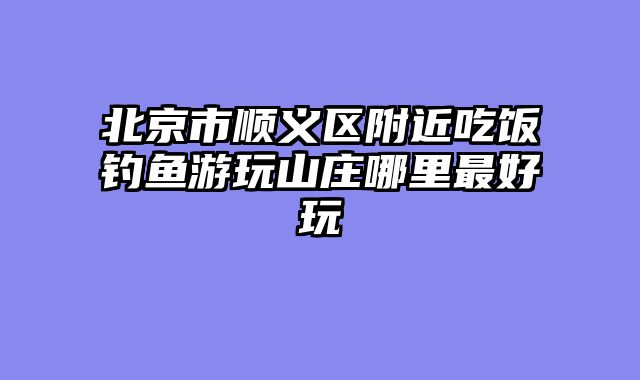 北京市顺义区附近吃饭钓鱼游玩山庄哪里最好玩