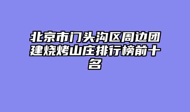 北京市门头沟区周边团建烧烤山庄排行榜前十名