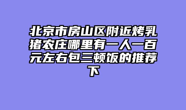 北京市房山区附近烤乳猪农庄哪里有一人一百元左右包三顿饭的推荐下
