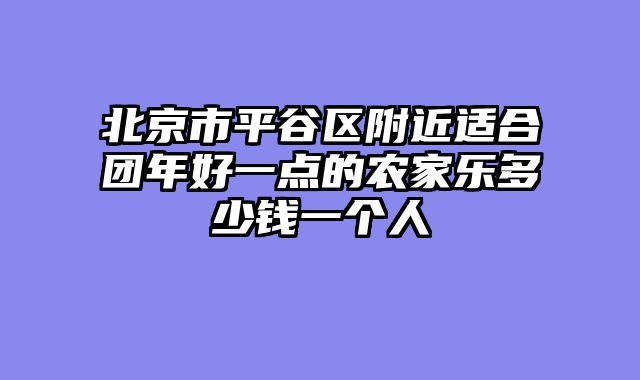 北京市平谷区附近适合团年好一点的农家乐多少钱一个人