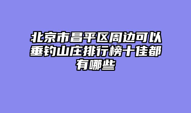 北京市昌平区周边可以垂钓山庄排行榜十佳都有哪些