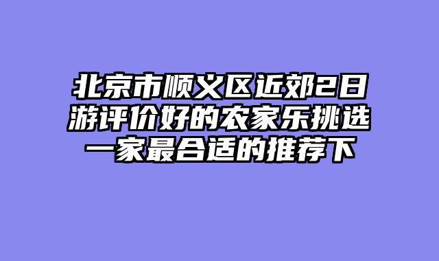 北京市顺义区近郊2日游评价好的农家乐挑选一家最合适的推荐下