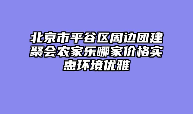 北京市平谷区周边团建聚会农家乐哪家价格实惠环境优雅
