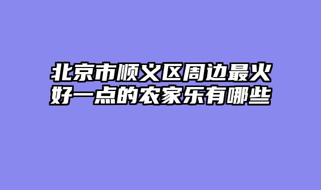 北京市顺义区周边最火好一点的农家乐有哪些