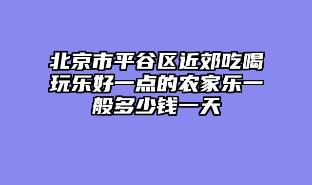 北京市平谷区近郊吃喝玩乐好一点的农家乐一般多少钱一天