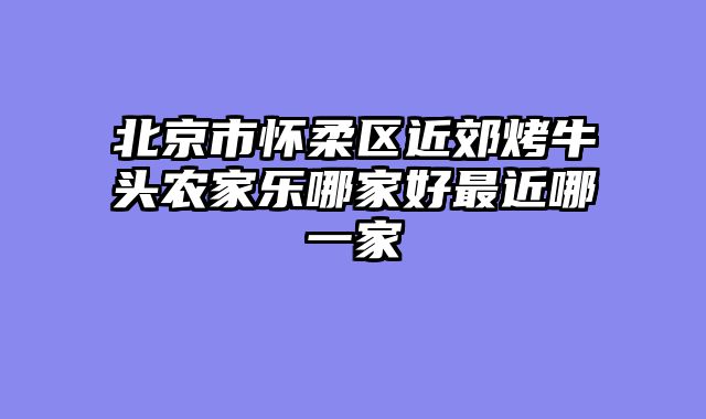 北京市怀柔区近郊烤牛头农家乐哪家好最近哪一家