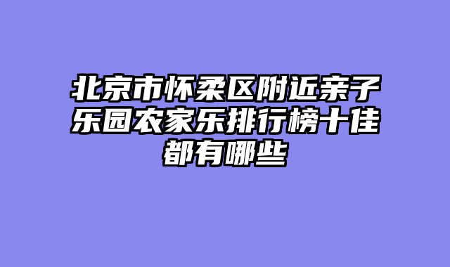 北京市怀柔区附近亲子乐园农家乐排行榜十佳都有哪些